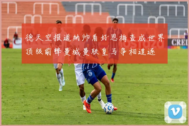 德天空报道纳帅看好恩梅查成世界顶级前锋曼城曼联皇马争相追逐