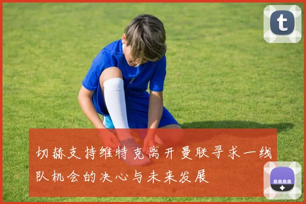 切赫支持维特克离开曼联寻求一线队机会的决心与未来发展
