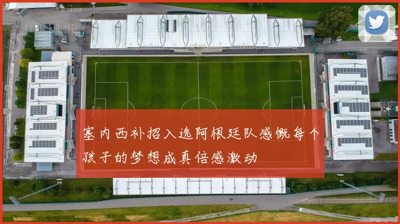 塞内西补招入选阿根廷队感慨每个孩子的梦想成真倍感激动