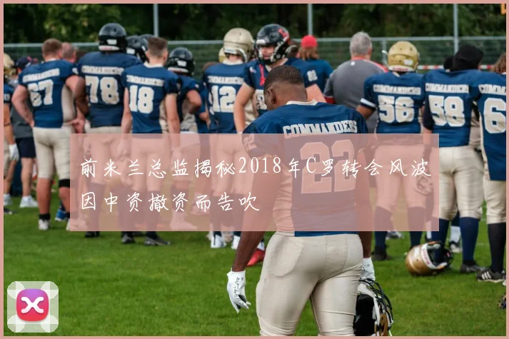 前米兰总监揭秘2018年C罗转会风波因中资撤资而告吹