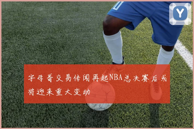 字母哥交易传闻再起NBA总决赛后或将迎来重大变动