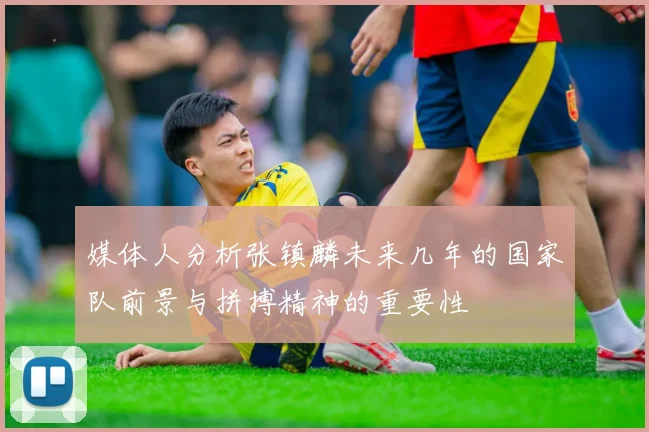 媒体人分析张镇麟未来几年的国家队前景与拼搏精神的重要性