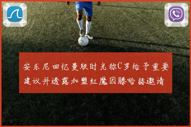 安东尼回忆曼联时光称C罗给予重要建议并透露加盟红魔因滕哈赫邀请
