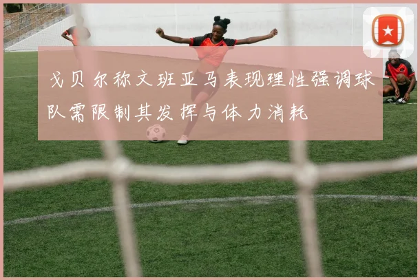 戈贝尔称文班亚马表现理性强调球队需限制其发挥与体力消耗