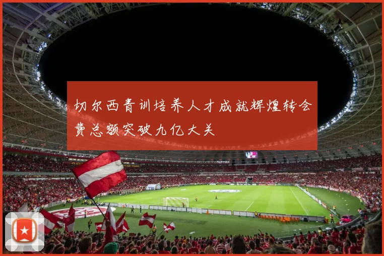 切尔西青训培养人才成就辉煌转会费总额突破九亿大关