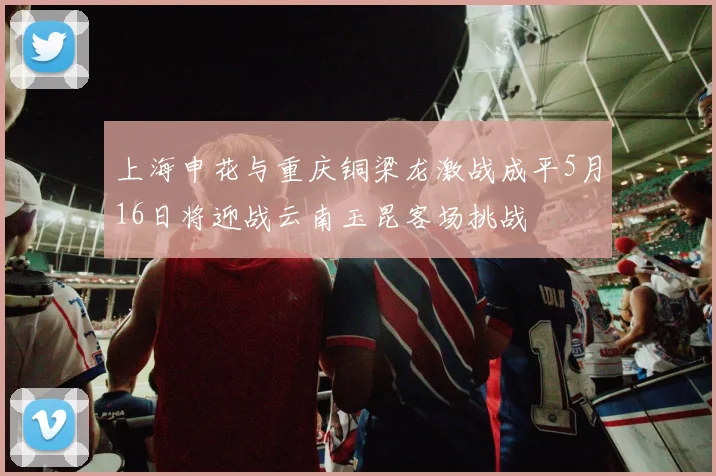 上海申花与重庆铜梁龙激战成平5月16日将迎战云南玉昆客场挑战