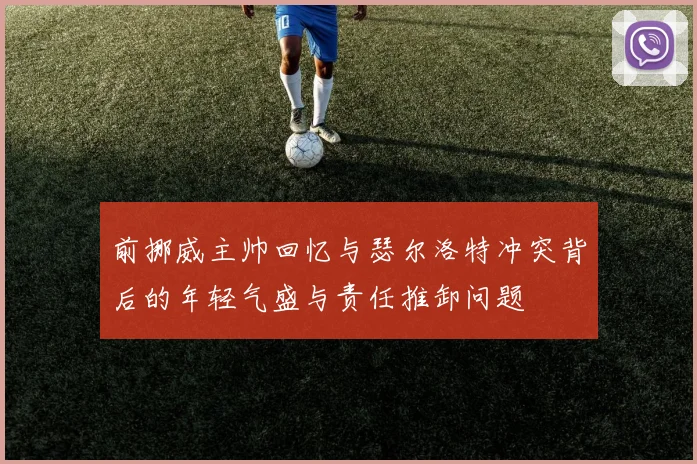 前挪威主帅回忆与瑟尔洛特冲突背后的年轻气盛与责任推卸问题