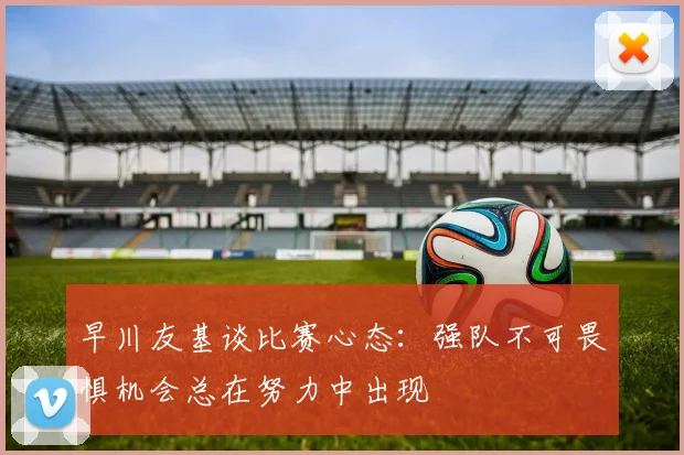 早川友基谈比赛心态：强队不可畏惧机会总在努力中出现