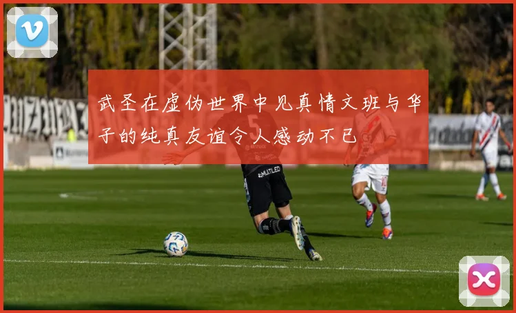 武圣在虚伪世界中见真情文班与华子的纯真友谊令人感动不已