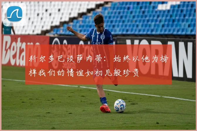 科尔多巴谈萨内蒂：始终以他为榜样我们的情谊如初见般珍贵