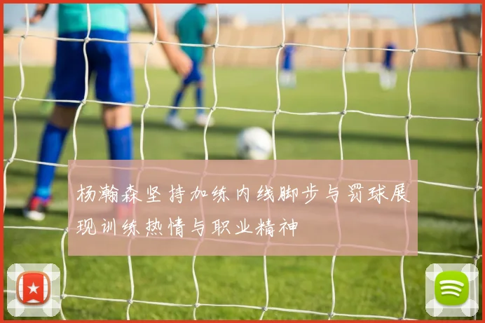 杨瀚森坚持加练内线脚步与罚球展现训练热情与职业精神