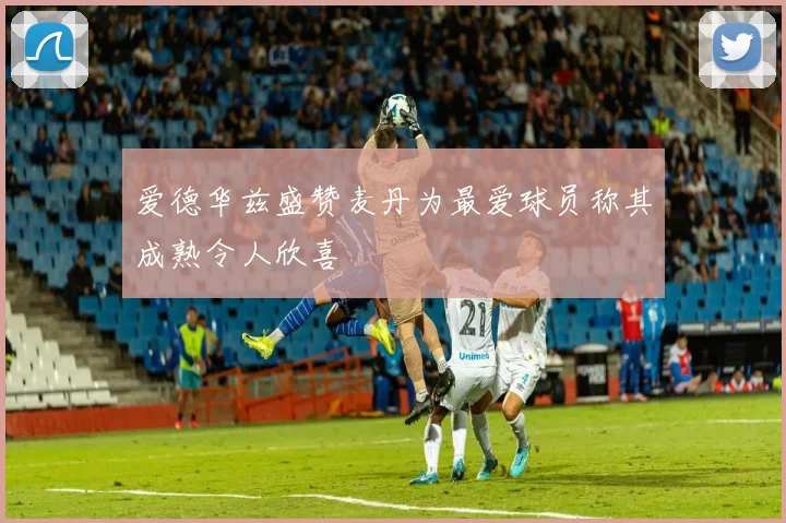 爱德华兹盛赞麦丹为最爱球员称其成熟令人欣喜