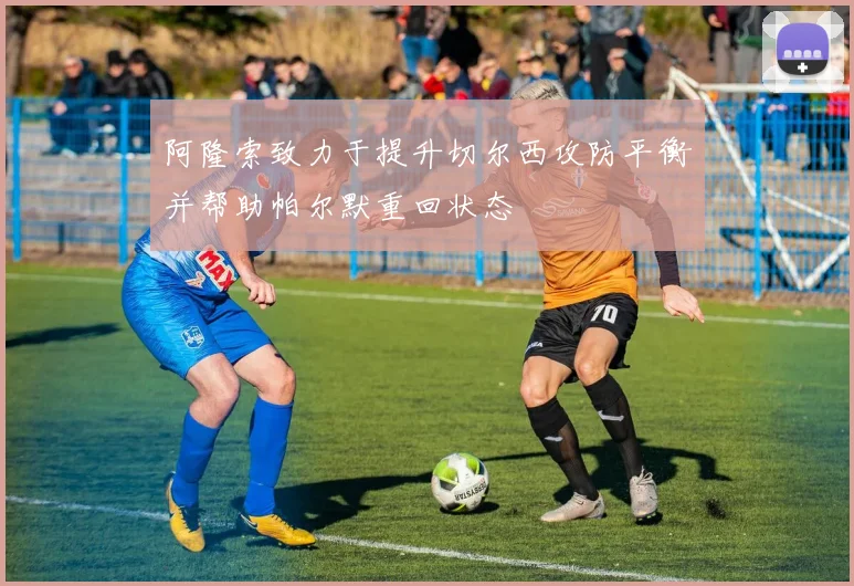 阿隆索致力于提升切尔西攻防平衡并帮助帕尔默重回状态