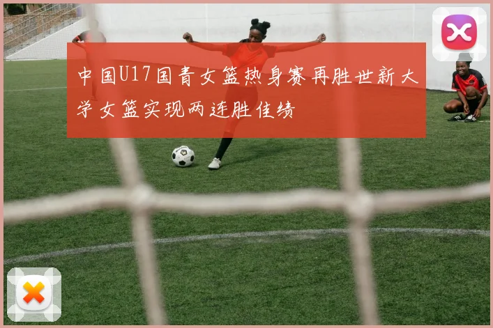 中国U17国青女篮热身赛再胜世新大学女篮实现两连胜佳绩