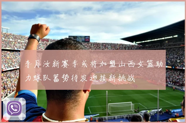 李月汝新赛季或将加盟山西女篮助力球队蓄势待发迎接新挑战