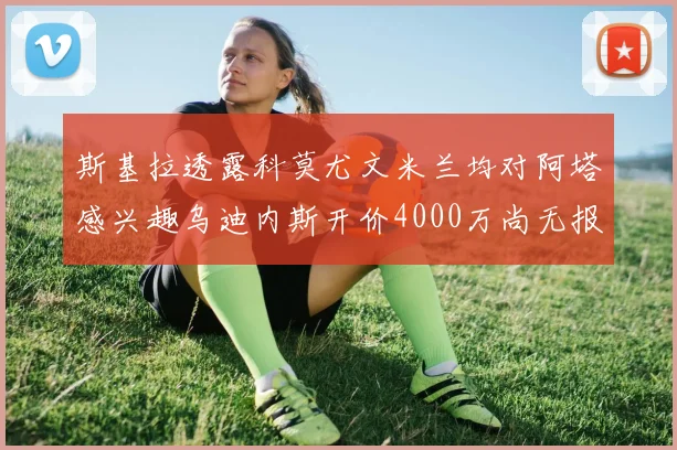 斯基拉透露科莫尤文米兰均对阿塔感兴趣乌迪内斯开价4000万尚无报价