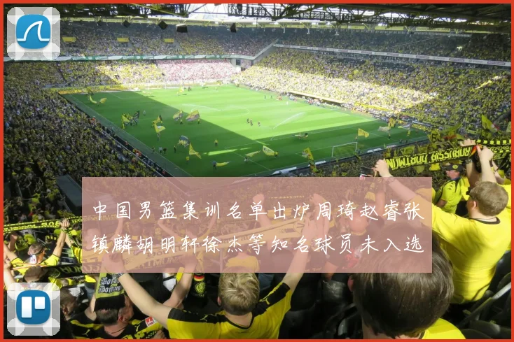 中国男篮集训名单出炉周琦赵睿张镇麟胡明轩徐杰等知名球员未入选