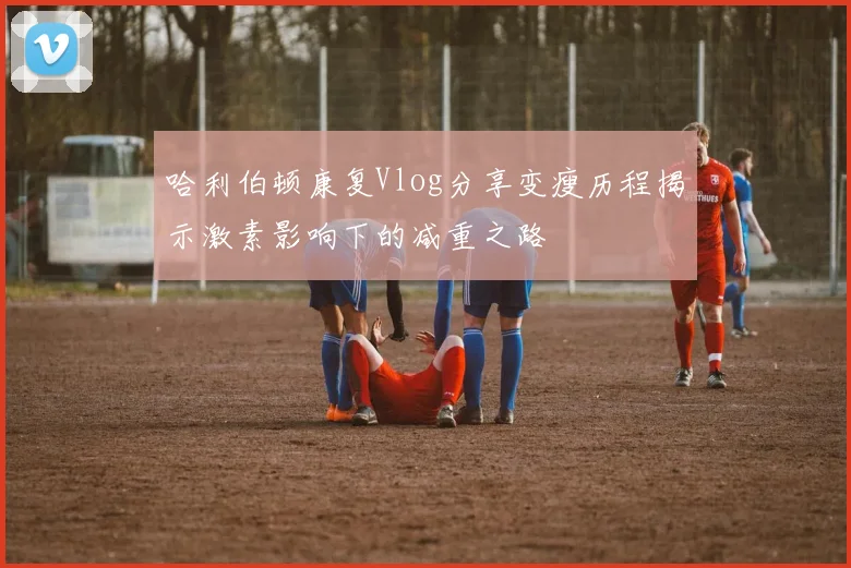 哈利伯顿康复Vlog分享变瘦历程揭示激素影响下的减重之路